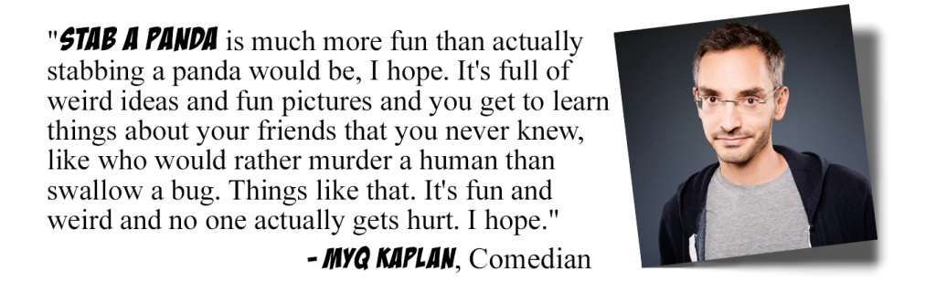 Stab a Panda is much more fun than actually stabbing a panda would be, I hope. It's full of weird ideas and fun pictures and you get to learn things about your friends that you never knew, like who would rather murder a human than swallow a bug. Things like that. It's fun and weird and no one actually gets hurt. I hope.